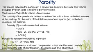 The spaces between the particles in a powder are known to be voids. The volume
occupied by such voids is known to be void volume.
Void volume (Vv) = Bulk volume –True volume
The porosity of the powders is defined as ratio of the void volume to the bulk volume
of the packing. Or, the ratios of the total volume of void spaces (Vv) to the bulk
volume of the material.
Porosity (E) = void volume /bulk volume.
=Vv/Vb
= [Vb - Vt / Vb] (As, Vv= Vb - Vt)
= 1-(Vt/bt)
Porosity is frequently expressed in percent
E = [1- Vt / Vb] x 100
The relation between porosity and compression is important because porosity
determines the rate of disintegration, dissolution and drug absorption.
Porosity
 