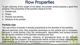 To get uniformity of the weight of the tablet, the powder should possess a good flow
property. Flow properties of the powders depend on the-
1. Particle size,
2. Shape,
3. Porosity and density,
4. Moisture of the powder.
Particle size
The rate of flow of powder is directly proportional to the diameter to the particles.
Beyond particular point, flow properties decreases as the particle size in increases.
Because in small particle (10µ) the vanderwaal’s, electrostatic and surface tension
forces causes cohesion of the particles resulting poor flow.
As the particle size increases, influence of gravitational force on the diameter
increases the flow property. But appropriate blends of fines & coarse improves flow
characteristic, as the fines get absorbed and coarse particle reduce friction.
Flow Properties
 