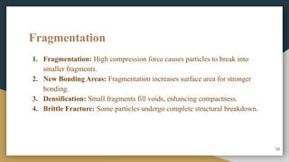 Fragmentation
1. Fragmentation: High compression force causes particles to break into
smaller fragments.
2. New Bonding Areas: Fragmentation increases surface area for stronger
bonding.
3. Densification: Small fragments fill voids, enhancing compactness.
4. Brittle Fracture: Some particles undergo complete structural breakdown.
10
 