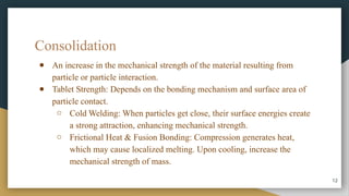 Consolidation
● An increase in the mechanical strength of the material resulting from
particle or particle interaction.
● Tablet Strength: Depends on the bonding mechanism and surface area of
particle contact.
○ Cold Welding: When particles get close, their surface energies create
a strong attraction, enhancing mechanical strength.
○ Frictional Heat & Fusion Bonding: Compression generates heat,
which may cause localized melting. Upon cooling, increase the
mechanical strength of mass.
12
 