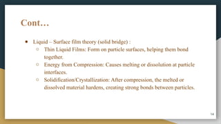 Cont…
● Liquid – Surface film theory (solid bridge) :
○ Thin Liquid Films: Form on particle surfaces, helping them bond
together.
○ Energy from Compression: Causes melting or dissolution at particle
interfaces.
○ Solidification/Crystallization: After compression, the melted or
dissolved material hardens, creating strong bonds between particles.
14
 