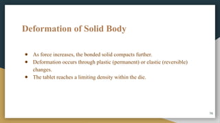 Deformation of Solid Body
● As force increases, the bonded solid compacts further.
● Deformation occurs through plastic (permanent) or elastic (reversible)
changes.
● The tablet reaches a limiting density within the die.
16
 