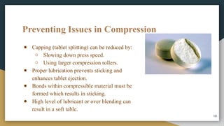 Preventing Issues in Compression
● Capping (tablet splitting) can be reduced by:
○ Slowing down press speed.
○ Using larger compression rollers.
● Proper lubrication prevents sticking and
enhances tablet ejection.
● Bonds within compressible material must be
formed which results in sticking.
● High level of lubricant or over blending can
result in a soft table.
18
 
