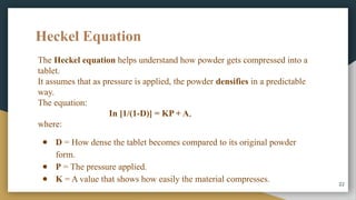 Heckel Equation
22
The Heckel equation helps understand how powder gets compressed into a
tablet.
It assumes that as pressure is applied, the powder densifies in a predictable
way.
The equation:
In [1/(1-D)] = KP + A,
where:
● D = How dense the tablet becomes compared to its original powder
form.
● P = The pressure applied.
● K = A value that shows how easily the material compresses.
 