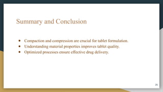 Summary and Conclusion
● Compaction and compression are crucial for tablet formulation.
● Understanding material properties improves tablet quality.
● Optimized processes ensure effective drug delivery.
26
 
