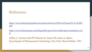 References
https://www.allsciencejournal.com/assets/archives/2018/vol3issue4/3-4-24-889.
pdf
https://www.chinacanaan.com/blog/tablet-press/how-tablet-press-machines-wor
k/
Jeffrey L, Czeisier, Karl PP. Diluents In: James CB, James S, editors.
Encyclopedia of Pharmaceutical Technology. New York: Marcel Dekker, 1991
27
 