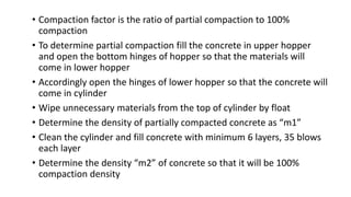 • Compaction factor is the ratio of partial compaction to 100%
compaction
• To determine partial compaction fill the concrete in upper hopper
and open the bottom hinges of hopper so that the materials will
come in lower hopper
• Accordingly open the hinges of lower hopper so that the concrete will
come in cylinder
• Wipe unnecessary materials from the top of cylinder by float
• Determine the density of partially compacted concrete as “m1”
• Clean the cylinder and fill concrete with minimum 6 layers, 35 blows
each layer
• Determine the density “m2” of concrete so that it will be 100%
compaction density
 