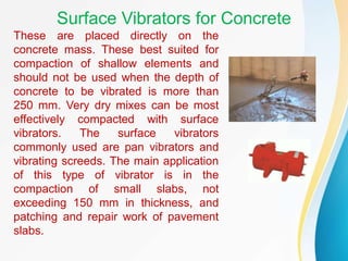 Surface Vibrators for Concrete
These are placed directly on the
concrete mass. These best suited for
compaction of shallow elements and
should not be used when the depth of
concrete to be vibrated is more than
250 mm. Very dry mixes can be most
effectively compacted with surface
vibrators. The surface vibrators
commonly used are pan vibrators and
vibrating screeds. The main application
of this type of vibrator is in the
compaction of small slabs, not
exceeding 150 mm in thickness, and
patching and repair work of pavement
slabs.
 
