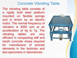 Concrete Vibrating Table
The vibrating table consists of
a rigidly built steel platform
mounted on flexible springs
and is driven by an electric
motor. The normal frequency of
vibration is 4000 rpm at an
acceleration of 4g to 7g. The
vibrating tables are very
efficient in compacting stiff and
harsh concrete mixes required
for manufacture of precast
elements in the factories and
test specimens in laboratories.
 