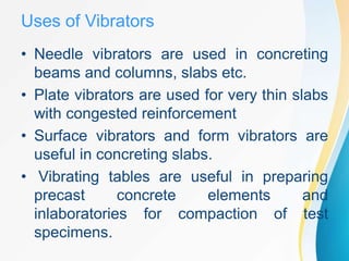 Uses of Vibrators
• Needle vibrators are used in concreting
beams and columns, slabs etc.
• Plate vibrators are used for very thin slabs
with congested reinforcement
• Surface vibrators and form vibrators are
useful in concreting slabs.
• Vibrating tables are useful in preparing
precast concrete elements and
inlaboratories for compaction of test
specimens.
 