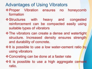 Advantages of Using Vibrators
Proper Vibration ensures no honeycomb
formation
Structures with heavy and congested
reinforcement can be compacted easily using
suitable types of vibrators
The vibrators can create a dense and watertight
structure. Increased density ensures strength
and durability of concrete.
It is possible to use a low water-cement ratio by
using vibrators
Concreting can be done at a faster rate
It is possible to use a high aggregate cement
ratio.
 