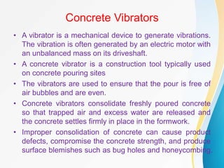 Concrete Vibrators
• A vibrator is a mechanical device to generate vibrations.
The vibration is often generated by an electric motor with
an unbalanced mass on its driveshaft.
• A concrete vibrator is a construction tool typically used
on concrete pouring sites
• The vibrators are used to ensure that the pour is free of
air bubbles and are even.
• Concrete vibrators consolidate freshly poured concrete
so that trapped air and excess water are released and
the concrete settles firmly in place in the formwork.
• Improper consolidation of concrete can cause product
defects, compromise the concrete strength, and produce
surface blemishes such as bug holes and honeycombing.
 
