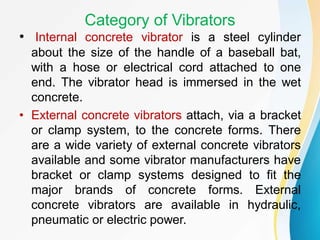 Category of Vibrators
• Internal concrete vibrator is a steel cylinder
about the size of the handle of a baseball bat,
with a hose or electrical cord attached to one
end. The vibrator head is immersed in the wet
concrete.
• External concrete vibrators attach, via a bracket
or clamp system, to the concrete forms. There
are a wide variety of external concrete vibrators
available and some vibrator manufacturers have
bracket or clamp systems designed to fit the
major brands of concrete forms. External
concrete vibrators are available in hydraulic,
pneumatic or electric power.
 