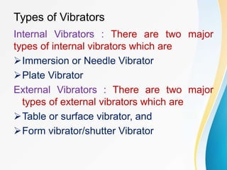 Types of Vibrators
Internal Vibrators : There are two major
types of internal vibrators which are
Immersion or Needle Vibrator
Plate Vibrator
External Vibrators : There are two major
types of external vibrators which are
Table or surface vibrator, and
Form vibrator/shutter Vibrator
 