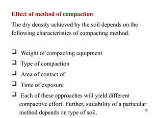 12
Effect of method of compaction
The dry density achieved by the soil depends on the
following characteristics of compacting method.
 Weight of compacting equipment
 Type of compaction
 Area of contact of
 Time of exposure
 Each of these approaches will yield different
compactive effort. Further, suitability of a particular
method depends on type of soil.
 
