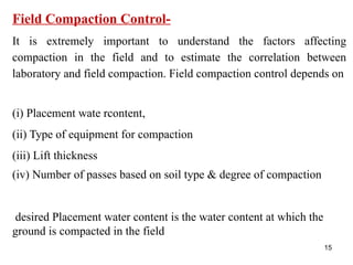 15
Field Compaction Control-
It is extremely important to understand the factors affecting
compaction in the field and to estimate the correlation between
laboratory and field compaction. Field compaction control depends on
(i) Placement wate rcontent,
(ii) Type of equipment for compaction
(iii) Lift thickness
(iv) Number of passes based on soil type & degree of compaction
desired Placement water content is the water content at which the
ground is compacted in the field
 