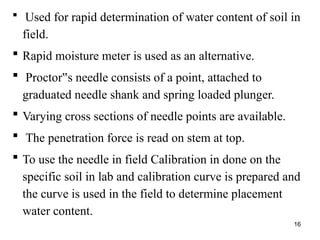 16
 Used for rapid determination of water content of soil in
field.
 Rapid moisture meter is used as an alternative.
 Proctor s needle consists of a point, attached to
‟
graduated needle shank and spring loaded plunger.
 Varying cross sections of needle points are available.
 The penetration force is read on stem at top.
 To use the needle in field Calibration in done on the
specific soil in lab and calibration curve is prepared and
the curve is used in the field to determine placement
water content.
 