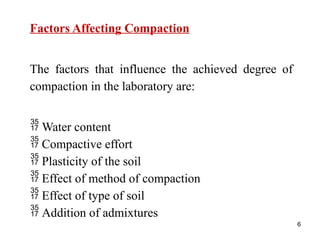 6
Factors Affecting Compaction
The factors that influence the achieved degree of
compaction in the laboratory are:
 Water content
 Compactive effort
 Plasticity of the soil
 Effect of method of compaction
 Effect of type of soil
 Addition of admixtures
 