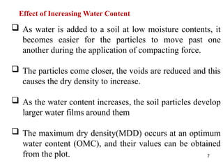 7
Effect of Increasing Water Content
 As water is added to a soil at low moisture contents, it
becomes easier for the particles to move past one
another during the application of compacting force.
 The particles come closer, the voids are reduced and this
causes the dry density to increase.
 As the water content increases, the soil particles develop
larger water films around them
 The maximum dry density(MDD) occurs at an optimum
water content (OMC), and their values can be obtained
from the plot.
 