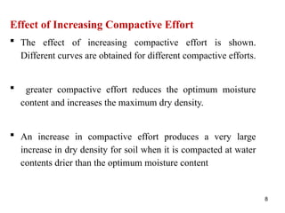 8
Effect of Increasing Compactive Effort
 The effect of increasing compactive effort is shown.
Different curves are obtained for different compactive efforts.
 greater compactive effort reduces the optimum moisture
content and increases the maximum dry density.
 An increase in compactive effort produces a very large
increase in dry density for soil when it is compacted at water
contents drier than the optimum moisture content
 
