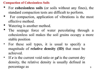 9
Compaction of Cohesionless Soils
 For cohesionless soils (or soils without any fines), the
standard compaction tests are difficult to perform.
 For compaction, application of vibrations is the most
effective method.
 Watering is another method.
 The seepage force of water percolating through a
cohesionless soil makes the soil grains occupy a more
stable position
• For these soil types, it is usual to specify a
magnitude of relative density (ID) that must be
achieved.
• If e is the current void ratio or gd is the current dry
density, the relative density is usually defined in
percentage as
 