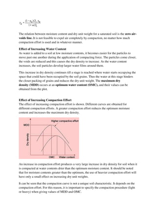 The relation between moisture content and dry unit weight for a saturated soil is the zero air-
voids line. It is not feasible to expel air completely by compaction, no matter how much
compaction effort is used and in whatever manner.
Effect of Increasing Water Content
As water is added to a soil at low moisture contents, it becomes easier for the particles to
move past one another during the application of compacting force. The particles come closer,
the voids are reduced and this causes the dry density to increase. As the water content
increases, the soil particles develop larger water films around them.
This increase in dry density continues till a stage is reached where water starts occupying the
space that could have been occupied by the soil grains. Thus the water at this stage hinders
the closer packing of grains and reduces the dry unit weight. The maximum dry
density (MDD) occurs at an optimum water content (OMC), and their values can be
obtained from the plot.
Effect of Increasing Compaction Effort
The effect of increasing compaction effort is shown. Different curves are obtained for
different compaction efforts. A greater compaction effort reduces the optimum moisture
content and increases the maximum dry density.
An increase in compaction effort produces a very large increase in dry density for soil when it
is compacted at water contents drier than the optimum moisture content. It should be noted
that for moisture contents greater than the optimum, the use of heavier compaction effort will
have only a small effect on increasing dry unit weights.
It can be seen that the compaction curve is not a unique soil characteristic. It depends on the
compaction effort. For this reason, it is important to specify the compaction procedure (light
or heavy) when giving values of MDD and OMC.
 