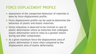 FORCE-DISPLACEMENT PROFILE
 Assessment of the compaction behaviour of materials is
done by force displacement profile.
 Force displacement profile can be used to determine the
behaviour of plastic and elastic materials.
 Stress relaxation is observed to be minimal in case of
plastic deformation where as materials that undergoes
elastic deformation tend to relax to a greater extent
during and after compression.
 At a given maximum force the displacement area of
plastic deformation is more when compared to the
displacement area of elastic deformation.
10
 