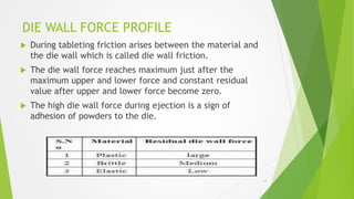 DIE WALL FORCE PROFILE
 During tableting friction arises between the material and
the die wall which is called die wall friction.
 The die wall force reaches maximum just after the
maximum upper and lower force and constant residual
value after upper and lower force become zero.
 The high die wall force during ejection is a sign of
adhesion of powders to the die.
12
 