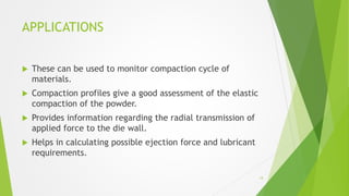 APPLICATIONS
 These can be used to monitor compaction cycle of
materials.
 Compaction profiles give a good assessment of the elastic
compaction of the powder.
 Provides information regarding the radial transmission of
applied force to the die wall.
 Helps in calculating possible ejection force and lubricant
requirements.
14
 