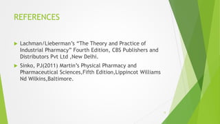 REFERENCES
 Lachman/Lieberman’s “The Theory and Practice of
Industrial Pharmacy” Fourth Edition, CBS Publishers and
Distributors Pvt Ltd ,New Delhi.
 Sinko, PJ(2011) Martin’s Physical Pharmacy and
Pharmaceutical Sciences,Fifth Edition,Lippincot Williams
Nd Wilkins,Baltimore.
15
 