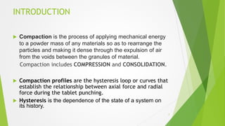 INTRODUCTION
 Compaction is the process of applying mechanical energy
to a powder mass of any materials so as to rearrange the
particles and making it dense through the expulsion of air
from the voids between the granules of material.
Compaction includes COMPRESSION and CONSOLIDATION.
 Compaction profiles are the hysteresis loop or curves that
establish the relationship between axial force and radial
force during the tablet punching.
 Hysteresis is the dependence of the state of a system on
its history.
2
 