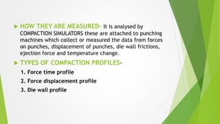  HOW THEY ARE MEASURED- It is analysed by
COMPACTION SIMULATORS these are attached to punching
machines which collect or measured the data from forces
on punches, displacement of punches, die wall frictions,
ejection force and temperature change.
 TYPES OF COMPACTION PROFILES-
1. Force time profile
2. Force displacement profile
3. Die wall profile
6
 
