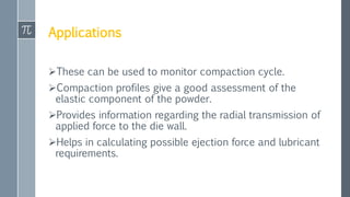 Applications
These can be used to monitor compaction cycle.
Compaction profiles give a good assessment of the
elastic component of the powder.
Provides information regarding the radial transmission of
applied force to the die wall.
Helps in calculating possible ejection force and lubricant
requirements.
 