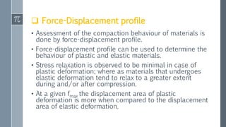  Force-Displacement profile
• Assessment of the compaction behaviour of materials is
done by force-displacement profile.
• Force-displacement profile can be used to determine the
behaviour of plastic and elastic materials.
• Stress relaxation is observed to be minimal in case of
plastic deformation; where as materials that undergoes
elastic deformation tend to relax to a greater extent
during and/or after compression.
• At a given fmax the displacement area of plastic
deformation is more when compared to the displacement
area of elastic deformation.
 
