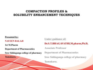 COMPACTION PROFILES &
SOLUBILITY ENHANCEMENT TECHNIQUES
Presented by:
NAVEEN BALAJI
1st M.Pharm
Department of Pharmaceutics
Sree Siddaganga college of pharmacy
Tumakuru.
Under guidance of:
Dr.S.T.BHAGAVATHI,M.pharm,Ph.D,
Associate Professor
Department of Pharmaceutics
Sree Siddaganga college of pharmacy
Tumakuru.
 