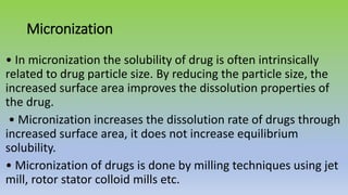 Micronization
• In micronization the solubility of drug is often intrinsically
related to drug particle size. By reducing the particle size, the
increased surface area improves the dissolution properties of
the drug.
• Micronization increases the dissolution rate of drugs through
increased surface area, it does not increase equilibrium
solubility.
• Micronization of drugs is done by milling techniques using jet
mill, rotor stator colloid mills etc.
 