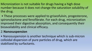 Micronization is not suitable for drugs having a high dose
number because it does not change the saturation solubility of
the drug.
• These processes were applied to griseofulvin, progesterone,
spironolactone and fenofibrate. For each drug, micronization
improved their digestive absorption, and consequently their
bioavailability and clinical efficacy.
2. Nanosuspension
• Nanosuspension is another technique which is sub-micron
colloidal dispersion of pure particles of drug, which are
stabilized by surfactants.
 