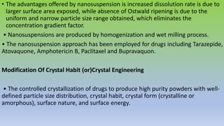 • The advantages offered by nanosuspension is increased dissolution rate is due to
larger surface area exposed, while absence of Ostwald ripening is due to the
uniform and narrow particle size range obtained, which eliminates the
concentration gradient factor.
• Nanosuspensions are produced by homogenization and wet milling process.
• The nanosuspension approach has been employed for drugs including Tarazepide,
Atovaquone, Amphotericin B, Paclitaxel and Bupravaquon.
Modification Of Crystal Habit (or)Crystal Engineering
• The controlled crystallization of drugs to produce high purity powders with well-
defined particle size distribution, crystal habit, crystal form (crystalline or
amorphous), surface nature, and surface energy.
 