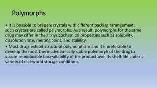 Polymorphs
• It is possible to prepare crystals with different packing arrangement;
such crystals are called polymorphs. As a result, polymorphs for the same
drug may differ in their physicochemical properties such as solubility,
dissolution rate, melting point, and stability.
• Most drugs exhibit structural polymorphism and it is preferable to
develop the most thermodynamically stable polymorph of the drug to
assure reproducible bioavailability of the product over its shelf-life under a
variety of real-world storage conditions.
 
