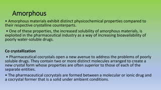 Amorphous
• Amorphous materials exhibit distinct physicochemical properties compared to
their respective crystalline counterparts.
• One of these properties, the increased solubility of amorphous materials, is
exploited in the pharmaceutical industry as a way of increasing bioavailability of
poorly water-soluble drugs.
Co crystallization
• Pharmaceutical cocrystals open a new avenue to address the problems of poorly
soluble drugs. They contain two or more distinct molecules arranged to create a
new crystal form whose properties are often superior to those of each of the
separate entities.
• The pharmaceutical cocrystals are formed between a molecular or ionic drug and
a cocrystal former that is a solid under ambient conditions.
 