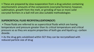 • These are prepared by slow evaporation from a drug solution containing
stoichiometric amounts of the components (cocrystal formers); however,
sublimation, growth from the melt, or grinding of two or more solid
cocrystal formers in a ball mill are also suitable methodologies
SUPERCRITICAL FLUID RECRYSTALLIZATION(SCF)
• Those fluids are referred to as supercritical fluids which are having
temperature and pressure greater than its critical temperature and critical
pressure so as they are acquire properties of both gas and liquid e.g.:-carbon
dioxide.
• As the drug gets solubilized within SCF they can be recrystallized with
reduced particle size of drug
 