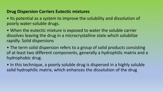 Drug Dispersion Carriers Eutectic mixtures
• Its potential as a system to improve the solubility and dissolution of
poorly water-soluble drugs.
• When the eutectic mixture is exposed to water the soluble carrier
dissolves leaving the drug in a microcrystalline state which solubilize
rapidly. Solid dispersions
• The term solid dispersion refers to a group of solid products consisting
of at least two different components, generally a hydrophilic matrix and a
hydrophobic drug.
• In this technique, a poorly soluble drug is dispersed in a highly soluble
solid hydrophilic matrix, which enhances the dissolution of the drug
 