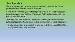 Solid dispersions
These are prepared by using several methods, such as the fusion
(melt) method and the solvent method
• The most commonly used hydrophilic carriers for solid dispersions
include polyvinylpyrrolidone (Povidone, PVP), polyethylene glycols
(PEGs), PlasdoneS630.
• Surfactants like Tween-80, docusate sodium, and sodium lauryl
sulphate (SLS) also find a place in the formulation of solid dispersion.
• A solid dispersion of griseofulvin and polyethylene glycol 8000 (Gris-
PEG®) is commercially available
 