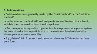 1. Solid solutions
• Solid solutions are generally made by the “melt method” or the “solution
method”
• In the solution method, API and excipients are co-dissolved in a solvent,
which is then removed to form the dosage form.
• Two components crystallize together in a homogeneous one phase system,
because of reduction in particle size to the molecular level solid solution
shows greater aqueous solubility.
• E.g., Griseofulvin from such solid solution dissolves 6-7 times faster than
pure form.
 