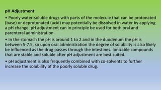 pH Adjustment
• Poorly water-soluble drugs with parts of the molecule that can be protonated
(base) or deprotonated (acid) may potentially be dissolved in water by applying
a pH change. pH adjustment can in principle be used for both oral and
parenteral administration.
• In the stomach the pH is around 1 to 2 and in the duodenum the pH is
between 5-7.5, so upon oral administration the degree of solubility is also likely
be influenced as the drug passes through the intestines. Ionizable compounds
that are stable and soluble after pH adjustment are best suited.
• pH adjustment is also frequently combined with co-solvents to further
increase the solubility of the poorly soluble drug.
 