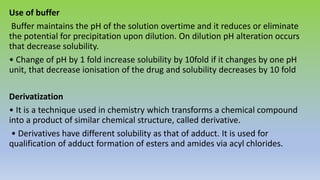 Use of buffer
Buffer maintains the pH of the solution overtime and it reduces or eliminate
the potential for precipitation upon dilution. On dilution pH alteration occurs
that decrease solubility.
• Change of pH by 1 fold increase solubility by 10fold if it changes by one pH
unit, that decrease ionisation of the drug and solubility decreases by 10 fold
Derivatization
• It is a technique used in chemistry which transforms a chemical compound
into a product of similar chemical structure, called derivative.
• Derivatives have different solubility as that of adduct. It is used for
qualification of adduct formation of esters and amides via acyl chlorides.
 