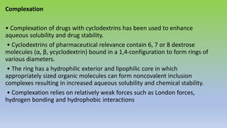 Complexation
• Complexation of drugs with cyclodextrins has been used to enhance
aqueous solubility and drug stability.
• Cyclodextrins of pharmaceutical relevance contain 6, 7 or 8 dextrose
molecules (α, β, γcyclodextrin) bound in a 1,4-configuration to form rings of
various diameters.
• The ring has a hydrophilic exterior and lipophilic core in which
appropriately sized organic molecules can form noncovalent inclusion
complexes resulting in increased aqueous solubility and chemical stability.
• Complexation relies on relatively weak forces such as London forces,
hydrogen bonding and hydrophobic interactions
 