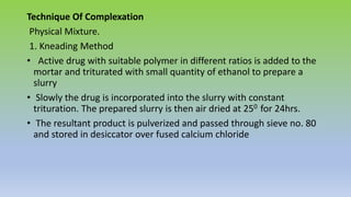 Technique Of Complexation
Physical Mixture.
1. Kneading Method
• Active drug with suitable polymer in different ratios is added to the
mortar and triturated with small quantity of ethanol to prepare a
slurry
• Slowly the drug is incorporated into the slurry with constant
trituration. The prepared slurry is then air dried at 250 for 24hrs.
• The resultant product is pulverized and passed through sieve no. 80
and stored in desiccator over fused calcium chloride
 