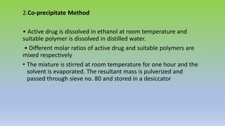2.Co-precipitate Method
• Active drug is dissolved in ethanol at room temperature and
suitable polymer is dissolved in distilled water.
• Different molar ratios of active drug and suitable polymers are
mixed respectively
• The mixture is stirred at room temperature for one hour and the
solvent is evaporated. The resultant mass is pulverized and
passed through sieve no. 80 and stored in a desiccator
 