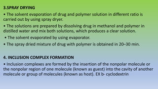 3.SPRAY DRYING
• The solvent evaporation of drug and polymer solution in different ratio is
carried out by using spray dryer.
• The solutions are prepared by dissolving drug in methanol and polymer in
distilled water and mix both solutions, which produces a clear solution.
• The solvent evaporated by using evaporator.
• The spray dried mixture of drug with polymer is obtained in 20–30 min.
4. INCLUSION COMPLEX FORMATION
• Inclusion complexes are formed by the insertion of the nonpolar molecule or
the nonpolar region of one molecule (known as guest) into the cavity of another
molecule or group of molecules (known as host). EX b- cyclodextrin
 